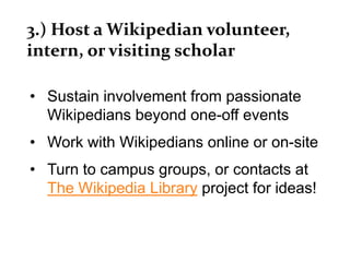 3.) Host a Wikipedian volunteer,
intern, or visiting scholar
• Sustain involvement from passionate
Wikipedians beyond one-off events
• Work with Wikipedians online or on-site
• Turn to campus groups, or contacts at
The Wikipedia Library project for ideas!
 