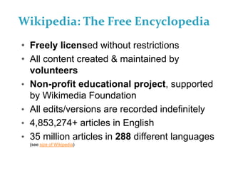 Wikipedia: The Free Encyclopedia
• Freely licensed without restrictions
• All content created & maintained by
volunteers
• Non-profit educational project, supported
by Wikimedia Foundation
• All edits/versions are recorded indefinitely
• 4,853,274+ articles in English
• 35 million articles in 288 different languages
(see size of Wikipedia)
 