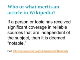Who or what merits an
article in Wikipedia?
If a person or topic has received
significant coverage in reliable
sources that are independent of
the subject, then it is deemed
“notable.”
See http://en.wikipedia.org/wiki/Wikipedia:Notability
 