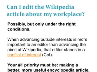 Can I edit the Wikipedia
article about my workplace?
Possibly, but only under the right
conditions.
When advancing outside interests is more
important to an editor than advancing the
aims of Wikipedia, that editor stands in a
conflict of interest (CoI).
Your #1 priority must be: making a
better, more useful encyclopedia article.
 