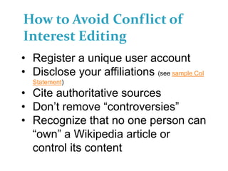 How to Avoid Conflict of
Interest Editing
• Register a unique user account
• Disclose your affiliations (see sample CoI
Statement)
• Cite authoritative sources
• Don’t remove “controversies”
• Recognize that no one person can
“own” a Wikipedia article or
control its content
 