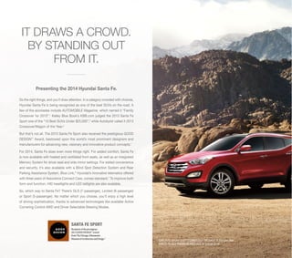 IT DRAWS A CROWD.
BY STANDING OUT
FROM IT.
Presenting the 2014 Hyundai Santa Fe.
Do the right things, and you’ll draw attention. In a category crowded with choices,
Hyundai Santa Fe is being recognized as one of the best SUVs on the road. A
few of the accolades include AUTOMOBILE Magazine, which named it “Family
Crossover for 2013”.1 Kelley Blue Book’s KBB.com judged the 2013 Santa Fe
Sport one of the “10 Best SUVs Under $25,000”,2 while Autobytel called it 2013
Crossover/Wagon of the Year.3
But that’s not all. The 2013 Santa Fe Sport also received the prestigious GOOD
DESIGN™ Award, bestowed upon the world’s most prominent designers and
manufacturers for advancing new, visionary and innovative product concepts.4
For 2014, Santa Fe does even more things right. For added comfort, Santa Fe
is now available with heated and ventilated front seats, as well as an Integrated
Memory System for driver seat and side mirror settings. For added convenience
and security, it’s also available with a Blind Spot Detection System and Rear
Parking Assistance System. Blue Link,® Hyundai’s innovative telematics offered
with three years of Assurance Connect Care, comes standard.5 To improve both
form and function, HID headlights and LED taillights are also available.
So, which way to Santa Fe? There’s GLS (7-passenger), Limited (6-passenger)
or Sport (5-passenger). No matter which you choose, you’ll enjoy a high level
of driving sophistication, thanks to advanced technologies like available Active
Cornering Control AWD and Driver Selectable Steering Modes.

SANTA FE SPORT
Recipient of the prestigious
2012 GOOD DESIGN™ Award
from The Chicago Athenaeum:
Museum of Architecture and Design.4

SANTA FE SPORT 2.0T TECHNOLOGY PACKAGE in Serrano Red
SANTA FE GLS PREMIUM PACKAGE in Circuit Silver

 