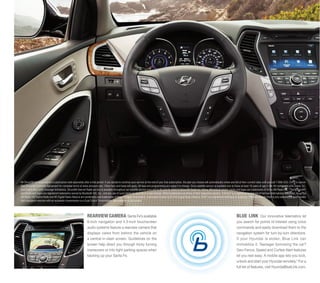 1

All SiriusXM Services require a subscription sold separately after a trial period. If you decide to continue your service at the end of your trial subscription, the plan you choose will automatically renew and bill at then-current rates until you call 1-866-635-2349 to cancel.
See SiriusXM Customer Agreement for complete terms at www.siriusxm.com. Other fees and taxes will apply. All fees and programming are subject to change. Sirius satellite service is available only to those at least 18 years of age in the 48 contiguous USA states, DC,
and Puerto Rico (with coverage limitations). SiriusXM Internet Radio service is available throughout our satellite service area and in AK and HI. ©2013 Sirius XM Radio Inc. Sirius, XM and all related marks and logos are trademarks of Sirius XM Radio Inc. 2 The Bluetooth®
wordmark and logos are registered trademarks owned by Bluetooth SIG, Inc., and any use of such marks by Hyundai is under license. Other trademarks are those of their respective owners. 3 Infinity® is a registered trademark of Harman International Industries, Inc. 4 The
HD Radio, HD Digital Radio and HD Digital Radio Alliance are wordmarks and trademarks of iBiquity Digital Corporation, used under license by the HD Digital Radio Alliance. iPod® is a registered trademark of Apple Inc. 5 Remote Vehicle Start is only available for push-button
start equipped vehicles with an automatic transmission or a Dual Clutch Transmission. Not available on all models.

REARVIEW CAMERA Santa Fe’s available
8-inch navigation and 4.3-inch touchscreen
audio systems feature a rearview camera that
displays views from behind the vehicle on
a central in-dash screen. Guidelines on the
screen help direct you through tricky turning
maneuvers or into tight parking spaces when
backing up your Santa Fe.

BLUE LINK

Our innovative telematics let
you search for points of interest using voice
commands and easily download them to the
navigation system for turn-by-turn directions.
If your Hyundai is stolen, Blue Link can
immobilize it. Teenager borrowing the car?
Geo-Fence, Speed and Curfew Alert features
let you rest easy. A mobile app lets you lock,
unlock and start your Hyundai remotely.5 For a
full list of features, visit HyundaiBlueLink.com.

 