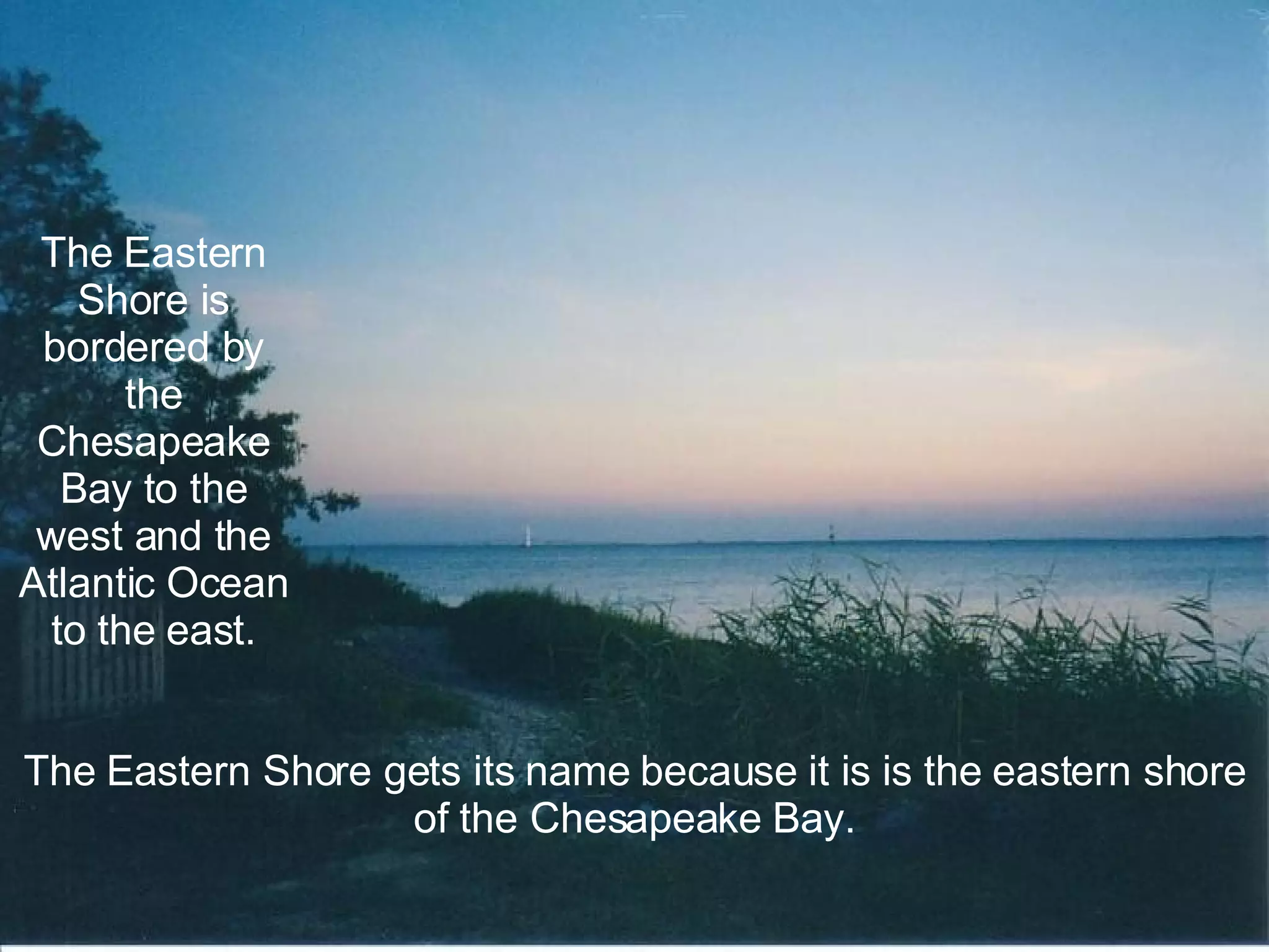 The Eastern Shore is bordered by the Chesapeake Bay to the west and the Atlantic Ocean to the east. The Eastern Shore gets its name because it is is the eastern shore of the Chesapeake Bay. 