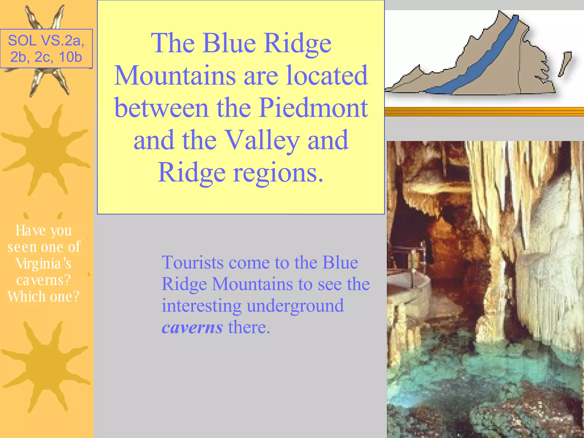 The Blue Ridge Mountains are located between the Piedmont and the Valley and Ridge regions. Tourists come to the Blue Ridge Mountains to see the interesting underground  caverns  there. Have you seen one of Virginia’s caverns? Which one? 