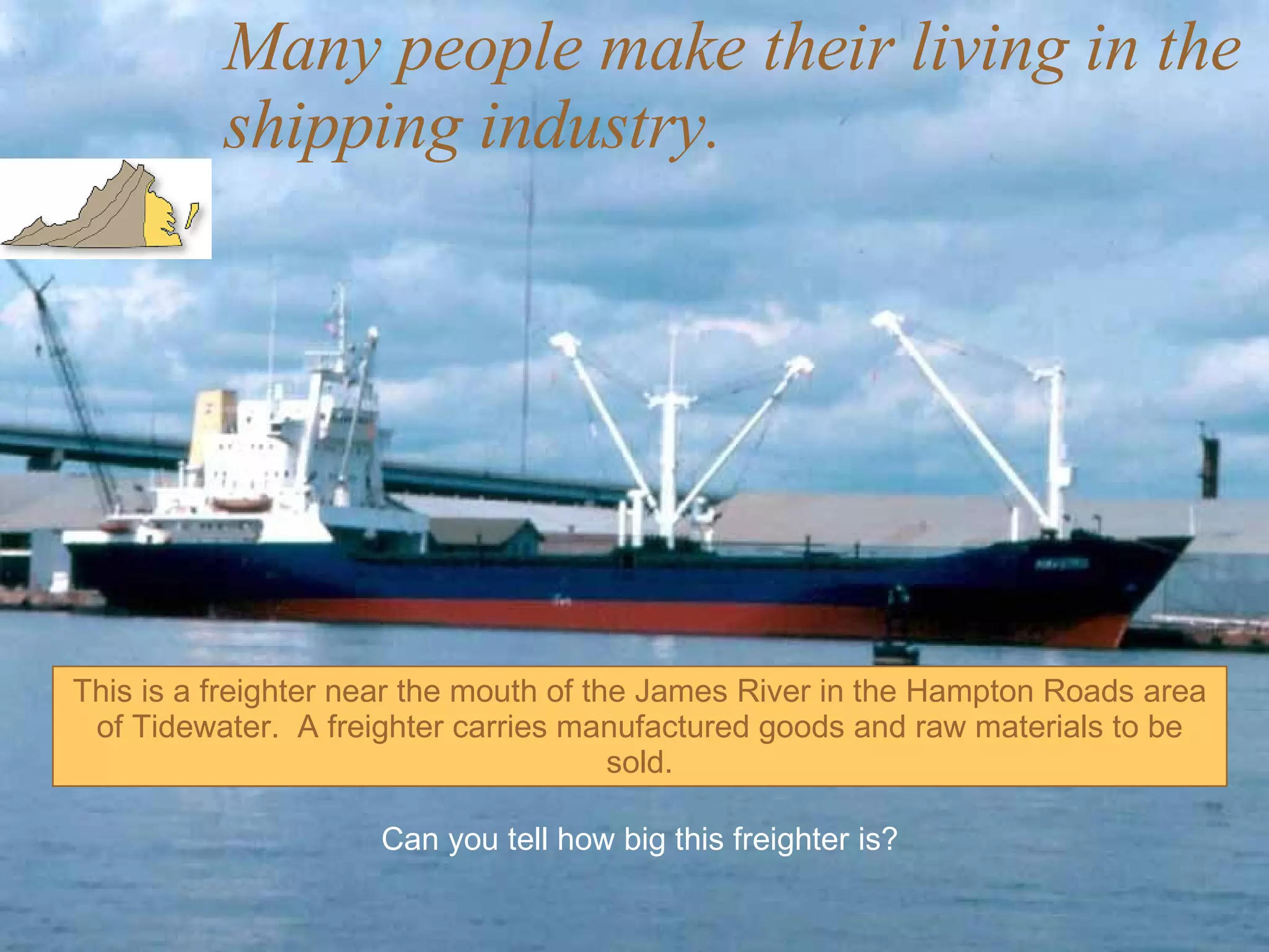 Many people make their living in the shipping industry. This is a freighter near the mouth of the James River in the Hampton Roads area of Tidewater.  A freighter carries manufactured goods and raw materials to be sold. Can you tell how big this freighter is? 