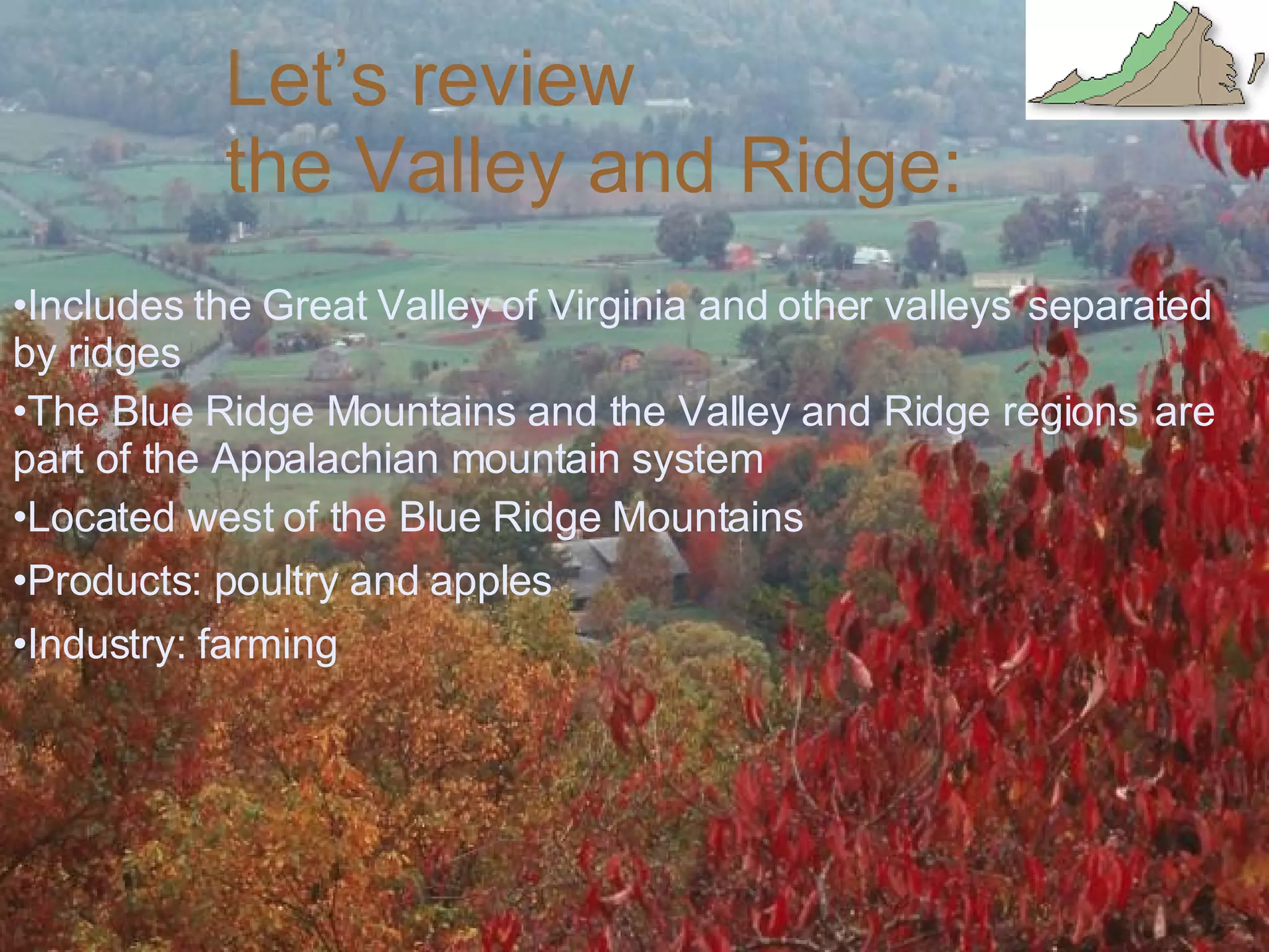 Let’s review  the Valley and Ridge: Includes the Great Valley of Virginia and other valleys  separated by ridges The Blue Ridge Mountains and the Valley and Ridge regions  are part of the Appalachian mountain system Located west of the Blue Ridge Mountains Products: poultry and apples Industry: farming  