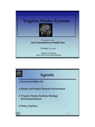 Virginia Stroke Systems



                 Presented to the:
        Joint Commission on Health Care

                   October 17, 2007

                     Stephen W. Bowman
             Senior Staff Attorney/Methodologist




                  Agenda
Overview (HJR 635)

Stroke and Stroke Systems Information

Virginia Stroke Systems Strategy
Recommendations

Policy Options

                                                   2
 