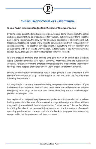 p
               THE INSURANCE COMPANIES HATE IT WHEN:

You are hurt in the accident and go to the hospital or to see your doctor.

By going to see a qualified medical professional, you are doing what is likely the safest
and most prudent thing to properly care for yourself. While you may think that the
pain is going to go away, the only way to be as sure as possible is to get checked out.
Hospitals, doctors and nurses know what to ask, examine and test following motor
vehicle accidents. The best that can happen is that everything will test normally and
you go home with a lot less to worry about. Alternatively, if you have sustained a
serious injury, then you will be in the right place to have it treated.

You are probably thinking that anyone who gets hurt in an automobile accident
would surely seek medical care, right? WRONG. Many folks who are injured in car
accidents refuse care from the emergency medical experts who come to the scene or
fail to go to the hospital or see their doctor to get proper care for those injuries.

So why do the insurance companies hate it when people ask for treatment at the
scene of the accident or to go to the hospital or their doctor in the first day or so
following the accident?

It is very simple. It seriously harms their ability to argue that you were not hurt. If you
had turned down help from the EMTs who came to the site or if you did not visit the
emergency room or go to see your own doctor, then they are in a much stronger
position to deny your claim.

Your explanation that you thought you would get better or that you did not know how
badly you were hurt because of the adrenaline surge following the accident will be a
tough sell to jurors who will think that you are just “out for money.” Remember, there
is nothing fair about the personal injury system and the insurance professionals
opposing you know and use every trick in the book to keep you from recovering
compensation for the problems their insured caused.




                                     Parrish Law Firm, PLLC
 