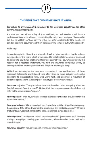 p
               THE INSURANCE COMPANIES HATE IT WHEN:

You refuse to give a recorded statement to the insurance adjuster for the other
driver's insurance company.
You can bet that within a day of your accident, you will receive a call from a
professional insurance adjuster representing the driver who hurt you. You can also
bet that he will tell you “how sorry he is that this unfortunate incident (he won't even
call it an accident) occurred” and “how he is just trying to figure out what happened.”

Mularkey!

He wants you to let him ask you a bunch of well scripted questions that have been
developed over the years, which are designed to help him later deny your claim and
to get you to say things that he will later use against you. So, when you deny this
request for a recorded statement, you hurt the insurance company's ability to
develop evidence to deny your claim and they hate it when you deny!

While I was working for the insurance companies, I reviewed hundreds of these
recorded statements and listened time after time to these adjusters ask unfair
questions to unsuspecting folks, who were hurt, and generate a mountain of
evidence against them. An example of these types of interviews follows:

Insurance adjuster: “Can you tell me how fast the other driver was going when you
first felt contact from the rear?” (Notice that the insurance professional does not
refer to the accident as an “impact.”)

Injured person: “Well, no, I was just stopped at the red light and all of sudden I felt this
BANG from behind.”

Insurance adjuster: “Ok, so you don't even know how fast the other driver was going.
Do you know if the other driver tried to stop before this contact occurred?” (There is
that word again, contact. It makes the accident seem so minor, doesn't it?)

Injured person: “I really don't. I don't know what he did.” (How would you? You were
sitting at a stoplight, minding your own business, when the other driver decided to
crash into you!)

Insurance adjuster: “Ok, so you don't even know what happened.”
 