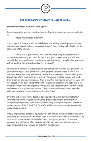 p
              THE INSURANCE COMPANIES HATE IT WHEN:

You retain a lawyer to protect your rights!

Another question you can count on hearing from the opposing insurance adjuster
is:
        “Have you retained a lawyer?”

If you have not, then you will very likely hear something like this (because these
adjusters are so well trained, you probably won't hear the big sigh of relief on the
other end of the phone):

         “Well, that is good news. Just so you know, having a lawyer does not
increase the value of your claim. In fact, if you get a lawyer, then you will lose
one-third of your settlement, plus have to pay their costs. I am glad that you and I
will be working this out without lawyers involved.”

The fact of the matter is that insurance companies hate it when you get lawyer to
protect your rights throughout the claims process because these professional
adjusters know that they will have to deal with someone who has equal or greater
knowledge of the personal injury system. They know that the lawyer will not let
their client be taken advantage of. They know that the injured person's lawyer will
not accept a “low ball” settlement offer. They know that they will not be able to
dupe the lawyer into settling the claim quickly and cheaply before the true nature
and extent of the injuries are known. They know that they will have to pay fair
value for the claim or else risk having to go to Court.

Over the last several years, data has been compiled, which demonstrates that
injured people with lawyers obtain vastly greater settlement amounts than
unrepresented persons. Additionally, by involving a lawyer early on in the claims
process, many of the “pitfalls” or “traps” used by the insurance adjusters can be
successfully avoided.

Finally, experienced personal injury lawyers can ensure the client that all available
resources for recovery are utilized to their maximum extent, which means that the
insurance companies will be forced to treat the injured person's claim more
seriously and ultimately offer to settle at a higher value than without such an
experienced attorney involved on behalf of the claimant.



                                  Parrish Law Firm, PLLC
 