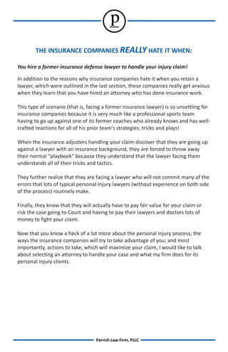 p
        THE INSURANCE COMPANIES REALLY HATE IT WHEN:

You hire a former insurance defense lawyer to handle your injury claim!

In addition to the reasons why insurance companies hate it when you retain a
lawyer, which were outlined in the last section, these companies really get anxious
when they learn that you have hired an attorney who has done insurance work.

This type of scenario (that is, facing a former insurance lawyer) is so unsettling for
insurance companies because it is very much like a professional sports team
having to go up against one of its former coaches who already knows and has well-
crafted reactions for all of his prior team's strategies, tricks and plays!

When the insurance adjusters handling your claim discover that they are going up
against a lawyer with an insurance background, they are forced to throw away
their normal “playbook” because they understand that the lawyer facing them
understands all of their tricks and tactics.

They further realize that they are facing a lawyer who will not commit many of the
errors that lots of typical personal injury lawyers (without experience on both side
of the process) routinely make.

Finally, they know that they will actually have to pay fair value for your claim or
risk the case going to Court and having to pay their lawyers and doctors lots of
money to fight your claim.

Now that you know a heck of a lot more about the personal injury process; the
ways the insurance companies will try to take advantage of you; and most
importantly, actions to take, which will maximize your claim, I would like to talk
about selecting an attorney to handle your case and what my firm does for its
personal injury clients.




                                   Parrish Law Firm, PLLC
 