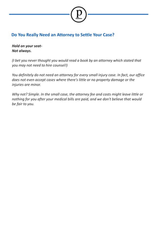 p
Do You Really Need an Attorney to Settle Your Case?

Hold on your seat-
Not always.

(I bet you never thought you would read a book by an attorney which stated that
you may not need to hire counsel!)

You definitely do not need an attorney for every small injury case. In fact, our office
does not even accept cases where there's little or no property damage or the
injuries are minor.

Why not? Simple. In the small case, the attorney fee and costs might leave little or
nothing for you after your medical bills are paid, and we don't believe that would
be fair to you.
 