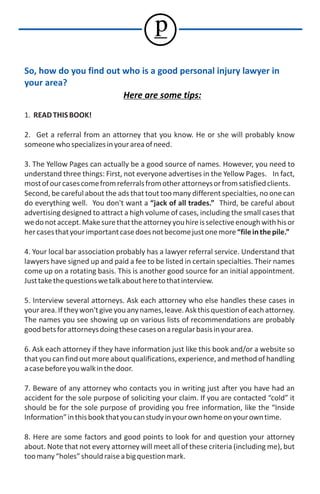 p
So, how do you find out who is a good personal injury lawyer in
your area?
                        Here are some tips:

1. READ THIS BOOK!

2. Get a referral from an attorney that you know. He or she will probably know
someone who specializes in your area of need.

3. The Yellow Pages can actually be a good source of names. However, you need to
understand three things: First, not everyone advertises in the Yellow Pages. In fact,
most of our cases come from referrals from other attorneys or from satisfied clients.
Second, be careful about the ads that tout too many different specialties, no one can
do everything well. You don't want a “jack of all trades.” Third, be careful about
advertising designed to attract a high volume of cases, including the small cases that
we do not accept. Make sure that the attorney you hire is selective enough with his or
her cases that your important case does not become just one more “file in the pile.”

4. Your local bar association probably has a lawyer referral service. Understand that
lawyers have signed up and paid a fee to be listed in certain specialties. Their names
come up on a rotating basis. This is another good source for an initial appointment.
Just take the questions we talk about here to that interview.

5. Interview several attorneys. Ask each attorney who else handles these cases in
your area. If they won't give you any names, leave. Ask this question of each attorney.
The names you see showing up on various lists of recommendations are probably
good bets for attorneys doing these cases on a regular basis in your area.

6. Ask each attorney if they have information just like this book and/or a website so
that you can find out more about qualifications, experience, and method of handling
a case before you walk in the door.

7. Beware of any attorney who contacts you in writing just after you have had an
accident for the sole purpose of soliciting your claim. If you are contacted “cold” it
should be for the sole purpose of providing you free information, like the “Inside
Information” in this book that you can study in your own home on your own time.

8. Here are some factors and good points to look for and question your attorney
about. Note that not every attorney will meet all of these criteria (including me), but
too many “holes” should raise a big question mark.
 
