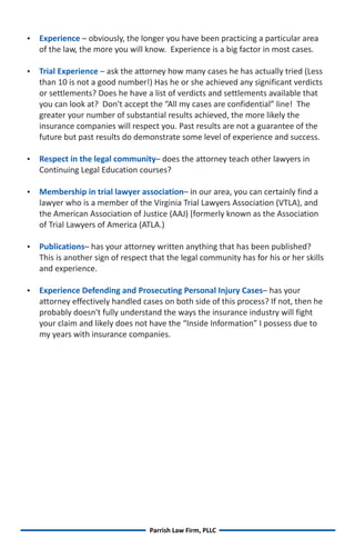 Experience – obviously, the longer you have been practicing a particular area
   of the law, the more you will know. Experience is a big factor in most cases.

 Experience – ask the attorney how many cases he has actually tried (Less
 Trial
   than 10 is not a good number!) Has he or she achieved any significant verdicts
   or settlements? Does he have a list of verdicts and settlements available that
   you can look at? Don't accept the “All my cases are confidential” line! The
   greater your number of substantial results achieved, the more likely the
   insurance companies will respect you. Past results are not a guarantee of the
   future but past results do demonstrate some level of experience and success.

Respect in the legal community– does the attorney teach other lawyers in
   Continuing Legal Education courses?

Membership in trial lawyer association– in our area, you can certainly find a
   lawyer who is a member of the Virginia Trial Lawyers Association (VTLA), and
   the American Association of Justice (AAJ) [formerly known as the Association
   of Trial Lawyers of America (ATLA.)

Publications– has your attorney written anything that has been published?
   This is another sign of respect that the legal community has for his or her skills
   and experience.

Experience Defending and Prosecuting Personal Injury Cases– has your
   attorney effectively handled cases on both side of this process? If not, then he
   probably doesn't fully understand the ways the insurance industry will fight
   your claim and likely does not have the “Inside Information” I possess due to
   my years with insurance companies.




                                  Parrish Law Firm, PLLC
 