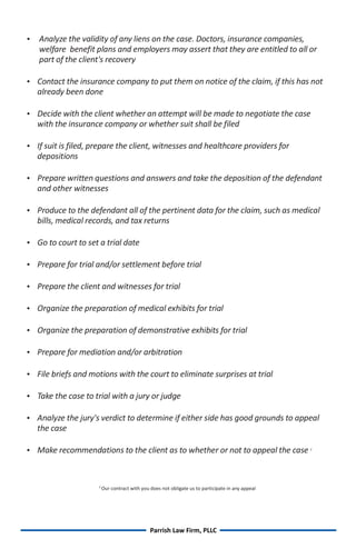Analyze the validity of any liens on the case. Doctors, insurance companies,
   welfare benefit plans and employers may assert that they are entitled to all or
   part of the client's recovery

Contact the insurance company to put them on notice of the claim, if this has not

  already been done

Decide with the client whether an attempt will be made to negotiate the case

  with the insurance company or whether suit shall be filed

 is filed, prepare the client, witnesses and healthcare providers for
If suit
  depositions

Prepare written questions and answers and take the deposition of the defendant

  and other witnesses

Produce to the defendant all of the pertinent data for the claim, such as medical

  bills, medical records, and tax returns

to court to set a trial date
Go

Prepare for trial and/or settlement before trial


Prepare the client and witnesses for trial


Organize the preparation of medical exhibits for trial


Organize the preparation of demonstrative exhibits for trial


Prepare for mediation and/or arbitration


 briefs and motions with the court to eliminate surprises at trial
File

 the case to trial with a jury or judge
Take

Analyze the jury's verdict to determine if either side has good grounds to appeal

  the case

 recommendations to the client as to whether or not to appeal the case
Make                                                                                              2




                    2
                        Our contract with you does not obligate us to participate in any appeal




                                              Parrish Law Firm, PLLC
 