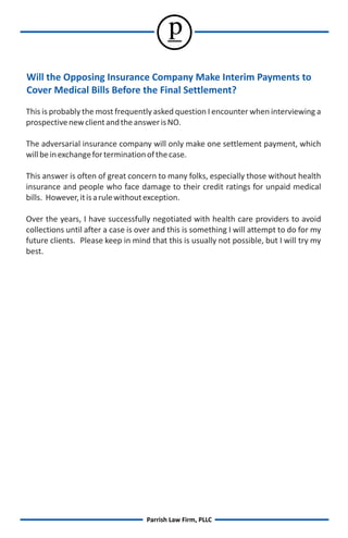 p
Will the Opposing Insurance Company Make Interim Payments to
Cover Medical Bills Before the Final Settlement?
This is probably the most frequently asked question I encounter when interviewing a
prospective new client and the answer is NO.

The adversarial insurance company will only make one settlement payment, which
will be in exchange for termination of the case.

This answer is often of great concern to many folks, especially those without health
insurance and people who face damage to their credit ratings for unpaid medical
bills. However, it is a rule without exception.

Over the years, I have successfully negotiated with health care providers to avoid
collections until after a case is over and this is something I will attempt to do for my
future clients. Please keep in mind that this is usually not possible, but I will try my
best.




                                   Parrish Law Firm, PLLC
 