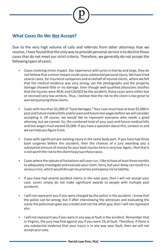 p
What Cases Do We Not Accept?

Due to the very high volume of calls and referrals from other attorneys that we
receive, I have found that the only way to provide personal service is to decline those
cases that do not meet our strict criteria. Therefore, we generally do not accept the
following types of cases:

   Cases involving minor impact. Our experience with juries is that by and large, they do
       not believe that a minor impact could cause substantial personal injury. We have tried
       several cases, for insurance companies and on behalf of injured clients, where we felt
       that the medical evidence was very strong, yet the photographs and the property
       damage showed little or no damage. Even though well-qualified physicians testifies
       that the injuries were REAL and CAUSED by the accident, these cases were either lost
       or received very low verdicts. Thus, I believe that the risk to the client is too great to
       warrant pursuing these claims.

   Cases with less than $5,000 of “hard damages.” Your case must have at least $5,000 in
       past and future medical bills and/or past and future lost wages before we will consider
       accepting it. Of course, we would like to represent everyone who needs a good
       attorney, but we cannot. So, the combined total of your past and future medical bills
       and lost wages must exceed $5,000. If you have a question about this, contact us and
       we can help you figure it out.

   Cases with significant pre-existing injury in the same body part. If you have had three
       back surgeries before this accident, then the chances of a jury awarding you a
       substantial amount of money for your back injuries here is very low. Again, I feel that it
       is not worth the risk to the client to pursue these cases.

   Cases where the statute of limitations will soon run. I like to have at least three months
       to adequately investigate and evaluate your claim. Sorry, but your delay can result in a
       serious crisis, which would disrupt my practice and expose me to liability.

   If you have had several accident claims in the near past, then I will not accept your
       case. Jurors simply do not make significant awards to people with multiple past
       accidents.

    not represent you if you were charged by the police in the accident. I know that
    I will
       the police can be wrong; but if after interviewing the witnesses and evaluating the
       scene the policeman gave you a ticket and not the other guy, then I will not represent
       you.

    not represent you if you were in any way at fault in the accident. Remember that
    I will
       in Virginia, the jury may find against you if you were 1% at fault. Therefore, if there is
       any substantial evidence that your injury is in any way your fault, then we will not
       accept your case.


                                      Parrish Law Firm, PLLC
 