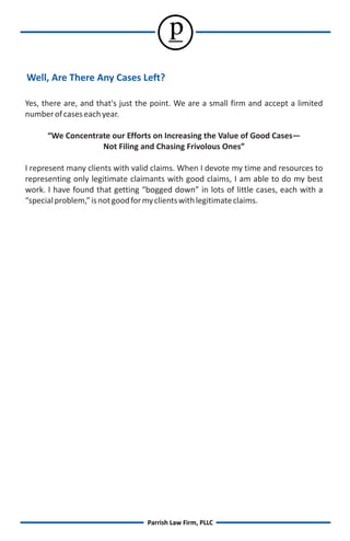 p
Well, Are There Any Cases Left?

Yes, there are, and that's just the point. We are a small firm and accept a limited
number of cases each year.

      “We Concentrate our Efforts on Increasing the Value of Good Cases—
                   Not Filing and Chasing Frivolous Ones”

I represent many clients with valid claims. When I devote my time and resources to
representing only legitimate claimants with good claims, I am able to do my best
work. I have found that getting “bogged down” in lots of little cases, each with a
“special problem,” is not good for my clients with legitimate claims.




                                  Parrish Law Firm, PLLC
 