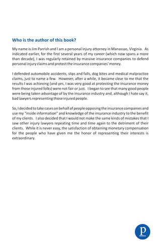 Who is the author of this book?
My name is Jim Parrish and I am a personal injury attorney in Manassas, Virginia. As
indicated earlier, for the first several years of my career (which now spans a more
than decade), I was regularly retained by massive insurance companies to defend
personal injury claims and protect the insurance companies' money.

I defended automobile accidents, slips and falls, dog bites and medical malpractice
claims, just to name a few. However, after a while, it became clear to me that the
results I was achieving (and yes, I was very good at protecting the insurance money
from those injured folks) were not fair or just. I began to see that many good people
were being taken advantage of by the insurance industry and, although I hate say it,
bad lawyers representing those injured people.

So, I decided to take cases on behalf of people opposing the insurance companies and
use my “inside information” and knowledge of the insurance industry to the benefit
of my clients. I also decided that I would not make the same kinds of mistakes that I
saw other injury lawyers repeating time and time again to the detriment of their
clients. While it is never easy, the satisfaction of obtaining monetary compensation
for the people who have given me the honor of representing their interests is
extraordinary.




                                                                               p
 