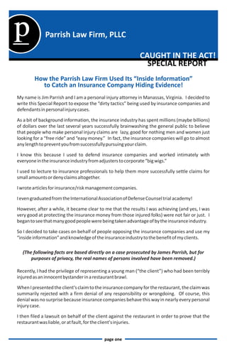 p             Parrish Law Firm, PLLC

                                                             CAUGHT IN THE ACT!
                                                               SPECIAL REPORT
        How the Parrish Law Firm Used Its “Inside Information”
          to Catch an Insurance Company Hiding Evidence!
My name is Jim Parrish and I am a personal injury attorney in Manassas, Virginia. I decided to
write this Special Report to expose the “dirty tactics” being used by insurance companies and
defendants in personal injury cases.

As a bit of background information, the insurance industry has spent millions (maybe billions)
of dollars over the last several years successfully brainwashing the general public to believe
that people who make personal injury claims are lazy, good for nothing men and women just
looking for a “free ride” and “easy money.” In fact, the insurance companies will go to almost
any length to prevent you from successfully pursuing your claim.

I know this because I used to defend insurance companies and worked intimately with
everyone in the insurance industry from adjusters to corporate “big wigs.”

I used to lecture to insurance professionals to help them more successfully settle claims for
small amounts or deny claims altogether.

I wrote articles for insurance/risk management companies.

I even graduated from the International Association of Defense Counsel trial academy!

However, after a while, it became clear to me that the results I was achieving (and yes, I was
very good at protecting the insurance money from those injured folks) were not fair or just. I
began to see that many good people were being taken advantage of by the insurance industry.

So I decided to take cases on behalf of people opposing the insurance companies and use my
“inside information” and knowledge of the insurance industry to the benefit of my clients.

  (The following facts are based directly on a case prosecuted by James Parrish, but for
      purposes of privacy, the real names of persons involved have been removed.)

Recently, I had the privilege of representing a young man (“the client”) who had been terribly
injured as an innocent bystander in a restaurant brawl.

When I presented the client's claim to the insurance company for the restaurant, the claim was
summarily rejected with a firm denial of any responsibility or wrongdoing. Of course, this
denial was no surprise because insurance companies behave this way in nearly every personal
injury case.

I then filed a lawsuit on behalf of the client against the restaurant in order to prove that the
restaurant was liable, or at fault, for the client's injuries.


                                           page one
 