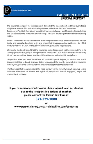 p     Parrish Law Firm, PLLC

                                                             CAUGHT IN THE ACT!
                                                               SPECIAL REPORT
The insurance company for the restaurant defended the case in Court and tried every tactic
imaginable to avoid the truth from being revealed and to have the case “thrown out.”
Based on my “inside information” about the insurance industry, I quickly spotted irregularities
and falsehoods in the restaurant's Court filings. This was a sure sign that evidence was being
hidden.

When I confronted the restaurant with its unacceptable behavior, it continued on its path of
denial and basically dared me to try and prove that it was concealing evidence. So, I filed
multiple motions in Court and revealed their unscrupulous and illegal actions.

Ultimately, the Court found that the insurance-backed restaurant had been untruthful in its
Court papers and was guilty of hiding evidence. In fact, the Court was so appalled by the “dirty
tricks” I uncovered that it even sanctioned the restaurant and ordered it to pay fines.

I hope that after you have the chance to read this Special Report, as well as the actual
documents I filed in Court, that you better understand the lengths to which the insurance
industry will go in order to hide the truth and avoid acceptance of responsibility.

I further hope that you understand the need for lawyers like myself who will stand up to the
insurance companies to defend the rights of people hurt due to negligent, illegal and
unacceptable behavior.




    If you or someone you know has been injured in an accident or
               due to the irresponsible actions of another,
                 please contact the Parrish Law Firm at
                                  571-229-1800
                                 or
         www.personalinjury.theparrishlawfirm.com/contactus




                                           page two
 