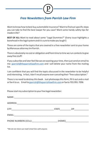 p
                Free Newsletters from Parrish Law Firm

Want to know how to best buy automobile insurance? Want to find out specific steps
you can take to find the best lawyer for you case? Want some handy safety tips for
modern life?
BEST OF ALL-Want to read about some “Legal Dummies?” (Every issue highlights a
bonehead in the legal system and it is sure to make you laugh!)
These are some of the topics that are covered in a free newsletter sent to your home
by Manassas attorney Jim Parrish.
There is absolutely no cost or obligation and from time to time we run contests to give
away free stuff!
If you subscribe and later feel like we are wasting your time, then just send an email to
me: jparrish@theparrishlawfirm.com and I will delete your name from the mailing
list.
I am confident that you will find the topics discussed in the newsletter to be helpful
and interesting. In fact, I don't recall anyone ever canceling their “free subscription.”
There is no need to destroy this book. Just photocopy this form, fill it out and e-mail
or fax it to us. Email to jparrish@theparrishlawfirm.com or fax to 703.991.7096


Please start my subscription to your free legal newsletter:

NAME:_____________________________________________________________

ADDRESS:___________________________________________________________

CITY___________________________________ STATE_________ ZIP____________

EMAIL:_____________________________________________________________

PHONE NUMBERS (CELL):_____________________ (HOME)___________________


*We do not share out mail/ email lists with anyone.
 