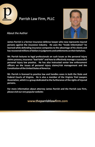 p           Parrish Law Firm, PLLC


About the Author

James Parrish is a former insurance defense lawyer who now represents injured
persons against the insurance industry. He uses the “Inside Information” he
learned while defending insurance companies to the advantage of his clients and
has recovered millions of dollars in judgments and settlements on their behalves.

Mr. Parrish lectures to legal professionals on such issues as the personal injury
claims process, insurance “bad-faith” and how to effectively manage a successful
personal injury law practice. He has also instructed senior law enforcement
officers on the issues of personal injury claims/risk management and the
Constitution of the United States of America.

Mr. Parrish is licensed to practice law and handles cases in both the State and
Federal Courts of Virginia. He is also a member of the Virginia Trial Lawyers
Association, which is a group dedicated to the furtherance of the rights of injured
persons.

For more information about attorney James Parrish and the Parrish Law Firm,
please visit our very popular website:


                    www.theparrishlawfirm.com
 