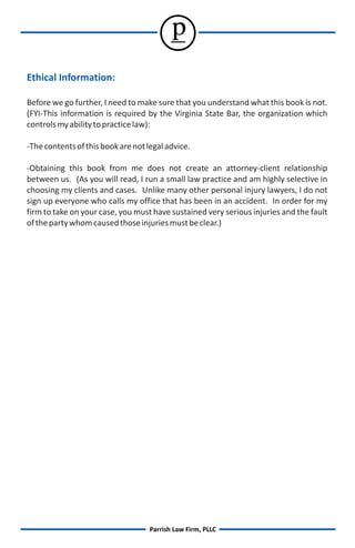 p
Ethical Information:

Before we go further, I need to make sure that you understand what this book is not.
(FYI-This information is required by the Virginia State Bar, the organization which
controls my ability to practice law):

-The contents of this book are not legal advice.

-Obtaining this book from me does not create an attorney-client relationship
between us. (As you will read, I run a small law practice and am highly selective in
choosing my clients and cases. Unlike many other personal injury lawyers, I do not
sign up everyone who calls my office that has been in an accident. In order for my
firm to take on your case, you must have sustained very serious injuries and the fault
of the party whom caused those injuries must be clear.)




                                    Parrish Law Firm, PLLC
 