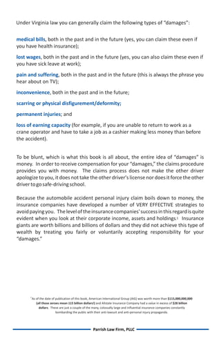 Under Virginia law you can generally claim the following types of “damages”:

medical bills, both in the past and in the future (yes, you can claim these even if
you have health insurance);
lost wages, both in the past and in the future (yes, you can also claim these even if
you have sick leave at work);
pain and suffering, both in the past and in the future (this is always the phrase you
hear about on TV);
inconvenience, both in the past and in the future;
scarring or physical disfigurement/deformity;
permanent injuries; and
loss of earning capacity (for example, if you are unable to return to work as a
crane operator and have to take a job as a cashier making less money than before
the accident).


To be blunt, which is what this book is all about, the entire idea of “damages” is
money. In order to receive compensation for your “damages,” the claims procedure
provides you with money. The claims process does not make the other driver
apologize to you, it does not take the other driver's license nor does it force the other
driver to go safe-driving school.

Because the automobile accident personal injury claim boils down to money, the
insurance companies have developed a number of VERY EFFECTIVE strategies to
avoid paying you. The level of the insurance companies' success in this regard is quite
evident when you look at their corporate income, assets and holdings.1 Insurance
giants are worth billions and billions of dollars and they did not achieve this type of
wealth by treating you fairly or voluntarily accepting responsibility for your
“damages.”




      1
          As of the date of publication of this book, American International Group (AIG) was worth more than $115,000,000,000
             (all those zeroes mean 115 billion dollars!) and Allstate Insurance Company had a value in excess of $28 billion
               dollars. These are just a couple of the many, colossally large and influential insurance companies constantly
                            bombarding the public with their anti-lawsuit and anti-personal injury propaganda.




                                                     Parrish Law Firm, PLLC
 