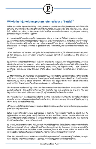 p
Why is the injury claims process referred to as a “battle?”
When you make a personal injury claim, you must understand that you expose your life to the
scrutiny of well trained and highly skilled insurance professionals and risk mangers. These
folks will do everything in their power to intimidate you and minimize or negate your recovery
for the damages you have suffered.

As examples of the tactics used in this process, please review the following two scenarios:
1) A well known insurance company's adjuster told a former client of mine that he was “sorry”
for the accident in which she was hurt, that he would “pay for her medical bills” and that she
should take “as long as she liked to get better and submit her final claim to him when she was
ready.”

 What he did not tell her was that if she did not settle her claim or file a lawsuit within two years
of her accident, then her claim would be forever barred by expiration of the statue of
limitations!

By pure luck she contacted me just two days prior to the two year limit and fortunately, we were
able to file suit and preserve her claim. When I contacted the adjuster and asked him to explain
his unethical and inappropriate misleading of my client, his response was, “I don't owe her
anything. She should know the law. If she let her claim lapse, then that is her problem, not
mine.”

2) More recently, an insurance “investigator” appeared at the workplace of one of my clients,
told the receptionist that he was an “investigator” and needed to speak with Ms. Smith (not her
real name, of course) about her claim. My client was paged to the front office and had to
confront this “investigator” while co-workers were milling about.

The insurance worker told my client that he wanted to interview her about the accident and she
politely refused. She further informed him that she had just retained my law firm (the day
before) and that he should contact my office if he needed further information.

The “investigator” then became agitated, made a comment about how he did not understand
why she needed a lawyer and walked out the door. He then sat and “steamed” in the parking
lot for more than thirty minutes.

Of course, all of these tactics were designed to intimidate, embarrass and discourage my client
from pursuing her claim.

What makes this story more outrageous is that the “investigator” told my client that he
appeared at her workplace simply because he was unable to contact her via telephone and
needed to learn what happened in the accident and better understand why she was claiming
that the other driver caused the accident.

Of course, my client knew this was false on a number of fronts because she had already met and
had numerous telephone calls with a different member of the insurance company about the
accident and because the other driver admitted fault at the scene to her, as well as the
investigating police officer (who noted the information on the accident report)!

Now that you understand more about the claims process and the purpose of this book, let's get
right into the “Inside Information” I learned by working for insurance companies.

                                         Parrish Law Firm, PLLC
 