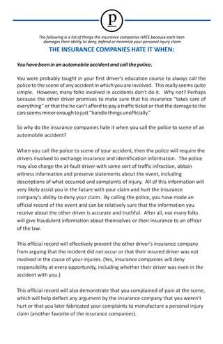 p
          The following is a list of things the insurance companies HATE because each item
            damages their ability to deny, defend or minimize your personal injury claim
               THE INSURANCE COMPANIES HATE IT WHEN:

You have been in an automobile accident and call the police.

You were probably taught in your first driver's education course to always call the
police to the scene of any accident in which you are involved. This really seems quite
simple. However, many folks involved in accidents don't do it. Why not? Perhaps
because the other driver promises to make sure that his insurance “takes care of
everything” or that the he can't afford to pay a traffic ticket or that the damage to the
cars seems minor enough to just “handle things unofficially.”

So why do the insurance companies hate it when you call the police to scene of an
automobile accident?

When you call the police to scene of your accident, then the police will require the
drivers involved to exchange insurance and identification information. The police
may also charge the at-fault driver with some sort of traffic infraction, obtain
witness information and preserve statements about the event, including
descriptions of what occurred and complaints of injury. All of this information will
very likely assist you in the future with your claim and hurt the insurance
company's ability to deny your claim. By calling the police, you have made an
official record of the event and can be relatively sure that the information you
receive about the other driver is accurate and truthful. After all, not many folks
will give fraudulent information about themselves or their insurance to an officer
of the law.

This official record will effectively prevent the other driver's insurance company
from arguing that the incident did not occur or that their insured driver was not
involved in the cause of your injuries. (Yes, insurance companies will deny
responsibility at every opportunity, including whether their driver was even in the
accident with you.)

This official record will also demonstrate that you complained of pain at the scene,
which will help deflect any argument by the insurance company that you weren't
hurt or that you later fabricated your complaints to manufacture a personal injury
claim (another favorite of the insurance companies).
 