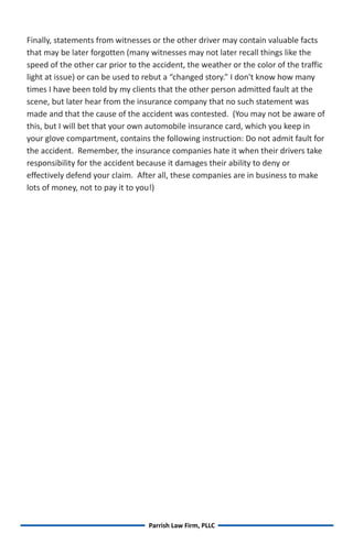 Finally, statements from witnesses or the other driver may contain valuable facts
that may be later forgotten (many witnesses may not later recall things like the
speed of the other car prior to the accident, the weather or the color of the traffic
light at issue) or can be used to rebut a “changed story.” I don't know how many
times I have been told by my clients that the other person admitted fault at the
scene, but later hear from the insurance company that no such statement was
made and that the cause of the accident was contested. (You may not be aware of
this, but I will bet that your own automobile insurance card, which you keep in
your glove compartment, contains the following instruction: Do not admit fault for
the accident. Remember, the insurance companies hate it when their drivers take
responsibility for the accident because it damages their ability to deny or
effectively defend your claim. After all, these companies are in business to make
lots of money, not to pay it to you!)




                                  Parrish Law Firm, PLLC
 