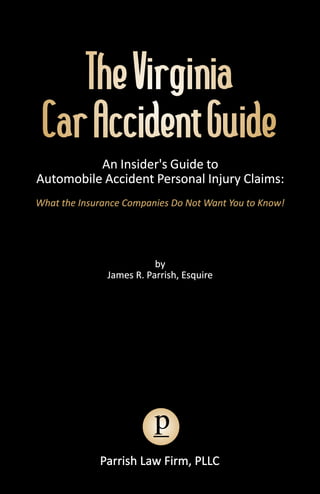 The Virginia
 Car Accident Guide
          An Insider's Guide to
Automobile Accident Personal Injury Claims:
What the Insurance Companies Do Not Want You to Know!




                          by
               James R. Parrish, Esquire




                          p
             Parrish Law Firm, PLLC
 