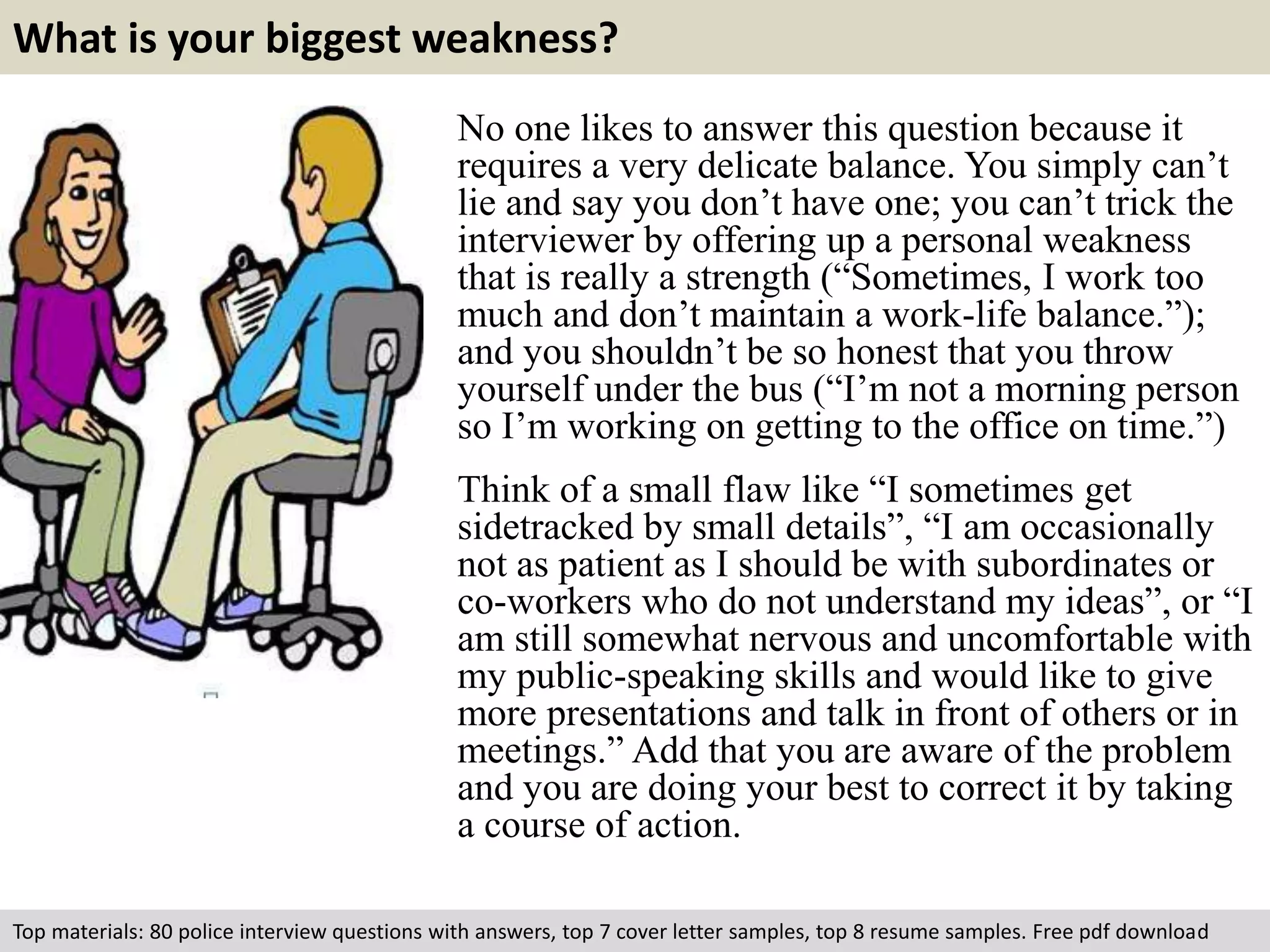 What is your biggest weakness? 
No one likes to answer this question because it 
requires a very delicate balance. You simply can’t 
lie and say you don’t have one; you can’t trick the 
interviewer by offering up a personal weakness 
that is really a strength (“Sometimes, I work too 
much and don’t maintain a work-life balance.”); 
and you shouldn’t be so honest that you throw 
yourself under the bus (“I’m not a morning person 
so I’m working on getting to the office on time.”) 
Think of a small flaw like “I sometimes get 
sidetracked by small details”, “I am occasionally 
not as patient as I should be with subordinates or 
co-workers who do not understand my ideas”, or “I 
am still somewhat nervous and uncomfortable with 
my public-speaking skills and would like to give 
more presentations and talk in front of others or in 
meetings.” Add that you are aware of the problem 
and you are doing your best to correct it by taking 
a course of action. 
Top materials: 80 police interview questions with answers, top 7 cover letter samples, top 8 resume samples. Free pdf download 
 