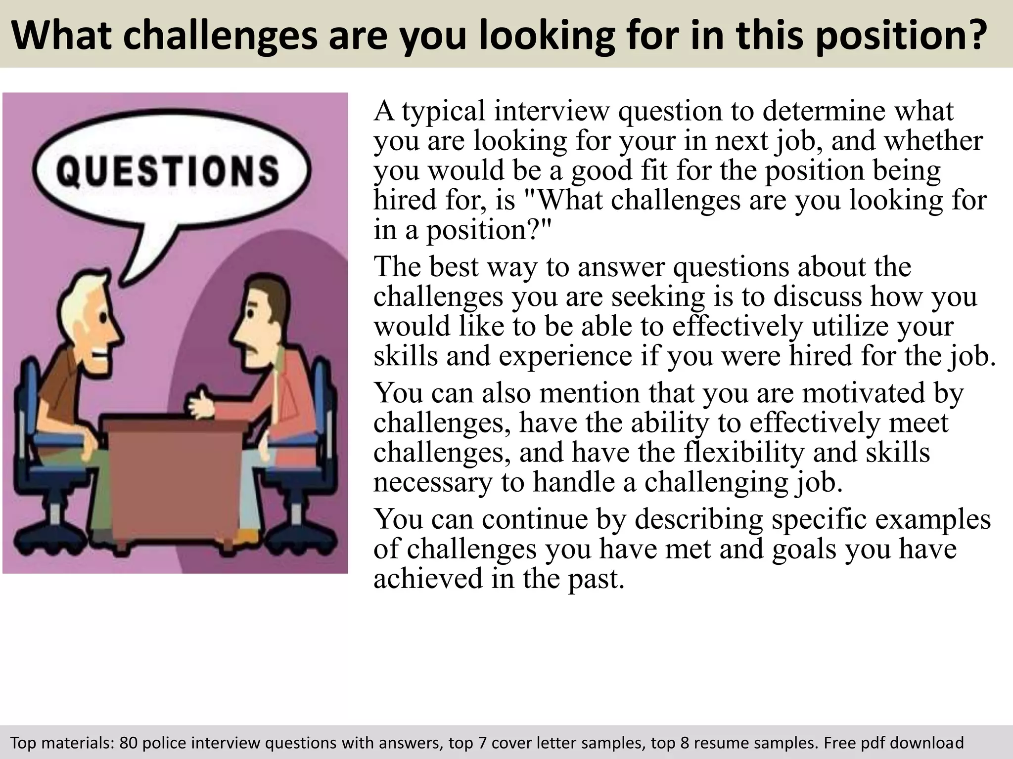 What challenges are you looking for in this position? 
A typical interview question to determine what 
you are looking for your in next job, and whether 
you would be a good fit for the position being 
hired for, is "What challenges are you looking for 
in a position?" 
The best way to answer questions about the 
challenges you are seeking is to discuss how you 
would like to be able to effectively utilize your 
skills and experience if you were hired for the job. 
You can also mention that you are motivated by 
challenges, have the ability to effectively meet 
challenges, and have the flexibility and skills 
necessary to handle a challenging job. 
You can continue by describing specific examples 
of challenges you have met and goals you have 
achieved in the past. 
Top materials: 80 police interview questions with answers, top 7 cover letter samples, top 8 resume samples. Free pdf download 
 