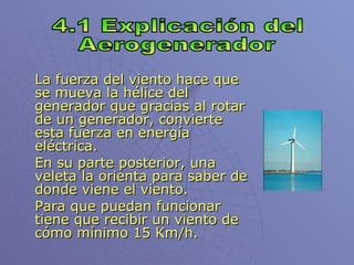 La fuerza del viento hace que se mueva la hélice del generador que gracias al rotar de un generador, convierte esta fuerza en energía eléctrica. En su parte posterior, una veleta la orienta para saber de donde viene el viento. Para que puedan funcionar tiene que recibir un viento de cómo mínimo 15 Km/h. 4.1 Explicación del Aerogenerador 