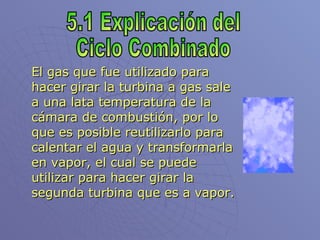 El gas que fue utilizado para hacer girar la turbina a gas sale a una lata temperatura de la cámara de combustión, por lo que es posible reutilizarlo para calentar el agua y transformarla en vapor, el cual se puede utilizar para hacer girar la segunda turbina que es a vapor. 5.1 Explicación del Ciclo Combinado 