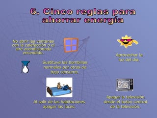 6. Cinco reglas para ahorrar energía No abrir las ventanas con la calefacción o el aire acondicionado encendido. Aprovechar la luz del día. Sustituye las bombillas normales por otras de bajo consumo. Apagar la televisión desde el botón central de la televisión. Al salir de las habitaciones apagar las luces. 