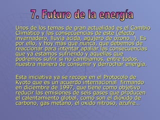 Unos de los temas de gran actualidad es el Cambio Climático y las consecuencias de este (efecto invernadero, lluvia ácida, agujero de ozono…). Es por ello, y hoy más que nunca, que debemos de reaccionar para intentar apaliar las consecuencias que ya estamos sufriendo y aquellas que podremos sufrir si no cambiamos, entre todos, nuestra manera de consumir y derrochar energía. Esta iniciativa ya se recoge en el Protocolo de Kyoto que es un acuerdo internacional  firmando en diciembre de 1997, que tiene como objetivo reducir las emisiones de seis gases que producen el calentamiento global, como son el dióxido de carbono, gas metano, el oxido nitroso, azufre… 7. Futuro de la energía 