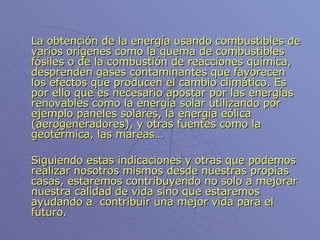La obtención de la energía usando combustibles de varios orígenes como la quema de combustibles fósiles o de la combustión de reacciones química, desprenden gases contaminantes que favorecen los efectos que producen el cambio climático. Es por ello que es necesario apostar por las energías renovables como la energía solar utilizando por ejemplo paneles solares, la energía eólica (aerogeneradores), y otras fuentes como la geotérmica, las mareas… Siguiendo estas indicaciones y otras que podemos realizar nosotros mismos desde nuestras propias casas, estaremos contribuyendo no solo a mejorar nuestra calidad de vida sino que estaremos ayudando a  contribuir una mejor vida para el futuro.  