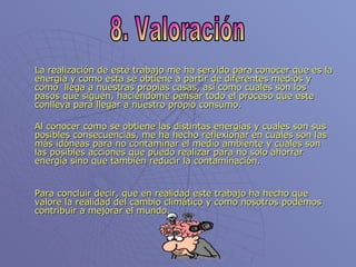 La realización de este trabajo me ha servido para conocer que es la energía y como esta se obtiene a partir de diferentes medios y como  llega a nuestras propias casas, así como cuales son los pasos que siguen, haciéndome pensar todo el proceso que este conlleva para llegar a nuestro propio consumo. Al conocer como se obtiene las distintas energías y cuales son sus posibles consecuencias, me ha hecho reflexionar en cuales son las más idóneas para no contaminar el medio ambiente y cuales son las posibles acciones que puedo realizar para no solo ahorrar energía sino que también reducir la contaminación. Para concluir decir, que en realidad este trabajo ha hecho que valore la realidad del cambio climático y como nosotros podemos contribuir a mejorar el mundo. 8. Valoración 