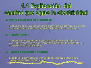 1. Planta generadora de electricidad: Produce unos 26.000 voltios de corriente alterna. El voltaje de la corriente alterna es más fácil de reducir o elevar.   2. Transformador: Aumenta el voltaje de la electricidad entre 138.000 y 765.000 voltios para contrarrestar las pérdidas durante su transmisión con los cables. 3. Torres de conducción eléctrica:   Trasmite la corriente a través de la Red Nacional a los distintos puntos de consumo. 1.1 Explicación  del camino que sigue la electricidad 