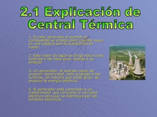 1. El calor generado al quemar el combustible se emplea para calentar agua en una caldera que se transforma en vapor. 2. Este vapor de agua se dirige hacia unas turbinas y las hace girar, debido a su empuje. 3. Un generador, el aparato capaz de producir electricidad, está acoplado a las turbinas, de manera que estas giran, se produce la energía eléctrica. 4. El generador está conectado a un trasformador que convierte la corriente eléctrica para que se distribuya por los tendidos eléctricos. 2.1 Explicación de Central Térmica 