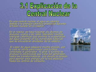 En una central nuclear el agua se calienta debido a la energía calorífica producida durante la fisión nuclear en el reactor. En el reactor de hace fusionar los átomos de plutonio, uranio o de radio, liberando muchas energías caloríficas que permite la evaporación del agua presente en las numerosas tuberías que se encuentran alrededor de la caldera.   El vapor de agua adquiere mucha presión, por lo cual se utiliza para mover una turbina conectada al generador. Al girar la turbina se produce la electricidad que vieja del generador, hasta los transformadores, que elevan la tensión para aportar esta energía por la red eléctrica hasta los centros de consumo. 3.1 Explicación de la Central Nuclear 