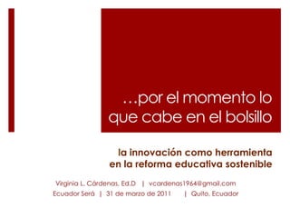 …por el momento lo que cabe en el bolsillo la innovación como herramienta en la reforma educativa sostenible Virginia L. Cárdenas, Ed.D   |  vcardenas1964@gmail.com Ecuador Será  |  31 de marzo de 2011 	|  Quito, Ecuador 
