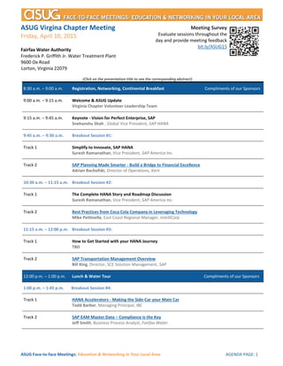 ASUG Face-to-face Meetings: Education & Networking in Your Local Area AGENDA PAGE: 1
ASUG Virgina Chapter Meeting
Friday, April 10, 2015
Fairfax Water Authority
Frederick P. Griffith Jr. Water Treatment Plant
9600 Ox Road
Lorton, Virginia 22079
(Click on the presentation title to see the corresponding abstract)
8:30 a.m. – 9:00 a.m. Registration, Networking, Continental Breakfast Compliments of our Sponsors
9:00 a.m. – 9:15 a.m. Welcome & ASUG Update
Virginia Chapter Volunteer Leadership Team
9:15 a.m. – 9:45 a.m. Keynote - Vision for Perfect Enterprise, SAP
Snehanshu Shah , Global Vice President, SAP HANA
9:45 a.m. – 10:30 a.m. Breakout Session #1:
Track 1 Simplify to Innovate, SAP HANA
Suresh Ramanathan, Vice President, SAP America Inc.
Track 2 SAP Planning Made Smarter - Build a Bridge to Financial Excellence
Adrian Rochofski, Director of Operations, Kern
10:30 a.m. – 11:15 a.m. Breakout Session #2:
Track 1 The Complete HANA Story and Roadmap Discussion
Suresh Ramanathan, Vice President, SAP America Inc.
Track 2 Best Practices from the Coca-Cola Company in Leveraging Technology
Mike Pettinella, East Coast Regional Manager, IntelliCorp
11:15 a.m. – 12:00 p.m. Breakout Session #3:
Track 1 How to Get Started with your HANA Journey
TBD
Track 2 SAP Transportation Management Overview
Bill King, Director, SCE Solution Management, SAP
12:00 p.m. – 1:00 p.m. Lunch & Fairfax Water Facility Tour Compliments of our Sponsors
1:00 p.m. – 1:45 p.m. Breakout Session #4:
Track 1 HANA Accelerators - Making the Side-Car your Main Car
Todd Barber, Managing Principal, IBC
Track 2 SAP EAM Master Data – Compliance is the Key
Jeff Smith, Business Process Analyst, Fairfax Water
Meeting Survey
Evaluate sessions throughout the
day and provide meeting feedback
bit.ly/ASUG15
 