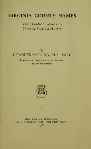 VIRGINIA COUNTY NAMES
Two Hundred and Seventy
Years of Virginia History
By
CHARLES M. LONG, M.A., Ph.D.
A Native of Virginia and an Alumnus
of her University
New York and Washington
THE NEALE PUBLISHING COMPANY
1908
 