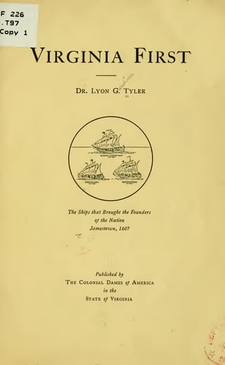 F 226
T97
Copy 1
Virginia First
Dr. Lyon G. Tyler
The Ships that Brought the Founders
oj the Nation
Jamestown, 1607
Published by
The Colonial Dames oj America
in the
State oj Virginia
 