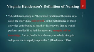 Virginia Henderson's Definition of Nursing
 “She defined nursing as “the unique function of the nurse is to
assist the individual, sick or well, in the performance of those
activities contributing to health or its recovery that he would
perform unaided if he had the necessary strength, will or
knowledge. And to do this in such a way as to help him gain
independence as rapidly as possible.” (Henderson, 1966).
Apr
9,
2025
11
 